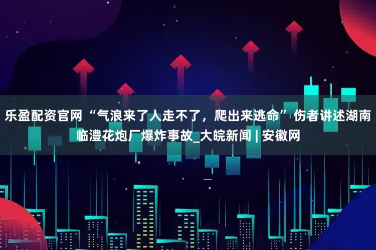 乐盈配资官网 “气浪来了人走不了，爬出来逃命” 伤者讲述湖南临澧花炮厂爆炸事故_大皖新闻 | 安徽网