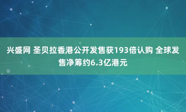 兴盛网 圣贝拉香港公开发售获193倍认购 全球发售净筹约6.3亿港元
