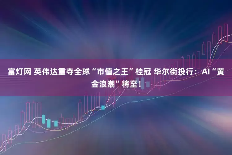 富灯网 英伟达重夺全球“市值之王”桂冠 华尔街投行：AI“黄金浪潮”将至！