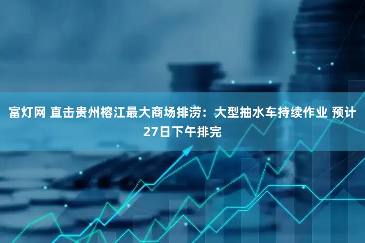 富灯网 直击贵州榕江最大商场排涝：大型抽水车持续作业 预计27日下午排完