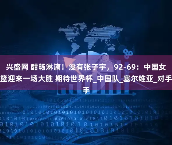 兴盛网 酣畅淋漓！没有张子宇，92-69：中国女篮迎来一场大胜 期待世界杯_中国队_塞尔维亚_对手
