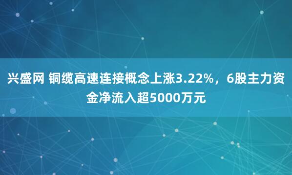 兴盛网 铜缆高速连接概念上涨3.22%，6股主力资金净流入超5000万元