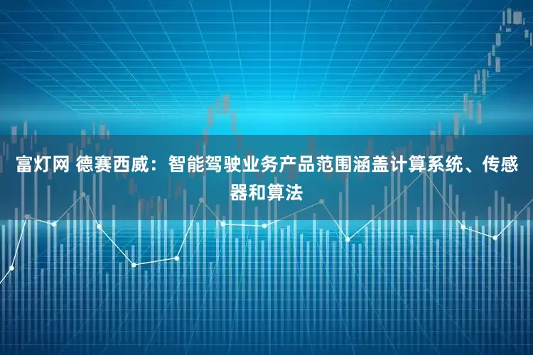 富灯网 德赛西威：智能驾驶业务产品范围涵盖计算系统、传感器和算法