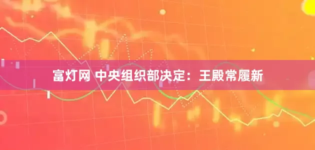 富灯网 中央组织部决定：王殿常履新