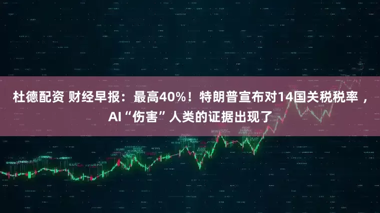 杜德配资 财经早报：最高40%！特朗普宣布对14国关税税率 ，AI“伤害”人类的证据出现了