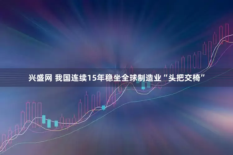兴盛网 我国连续15年稳坐全球制造业“头把交椅”