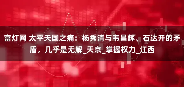 富灯网 太平天国之痛：杨秀清与韦昌辉、石达开的矛盾，几乎是无解_天京_掌握权力_江西