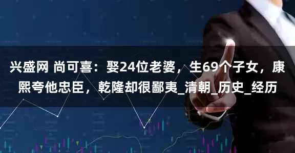 兴盛网 尚可喜：娶24位老婆，生69个子女，康熙夸他忠臣，乾隆却很鄙夷_清朝_历史_经历