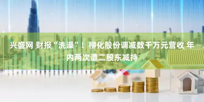 兴盛网 财报“洗澡”！柳化股份调减数千万元营收 年内两次遭二股东减持