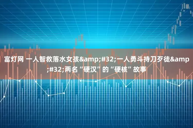 富灯网 一人智救落水女孩&#32;一人勇斗持刀歹徒&#32;两名“硬汉”的“硬核”故事
