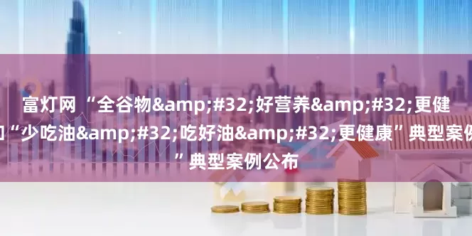 富灯网 “全谷物&#32;好营养&#32;更健康”和“少吃油&#32;吃好油&#32;更健康”典型案例公布