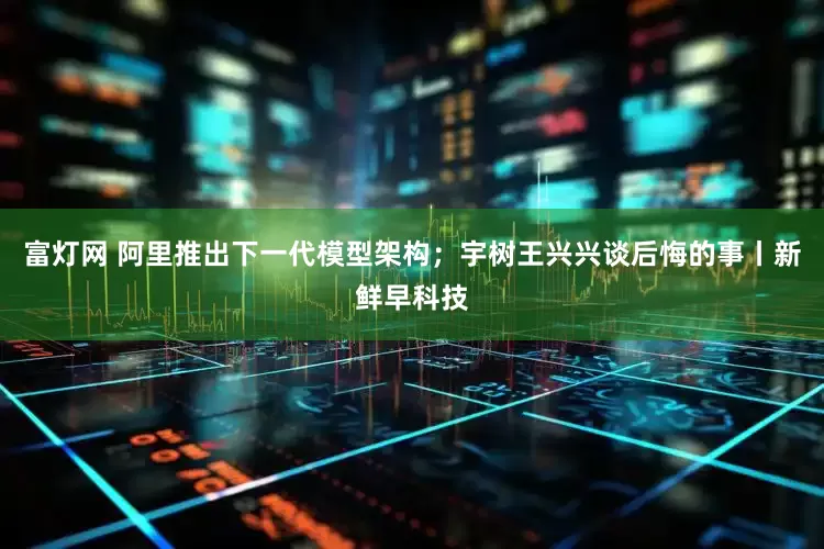 富灯网 阿里推出下一代模型架构；宇树王兴兴谈后悔的事丨新鲜早科技